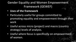 Gender Equality and Women Empowerment
Framework (GEWEF)
• Uses of the framework
• Particularly useful for groups committed to
promoting equality and empowerment through their
work
• Useful across micro (project) and macro (country
strategy) levels of analysis.
• Useful where focus is specifically on empowerment
of women.
 