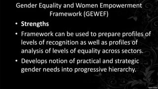 Gender Equality and Women Empowerment
Framework (GEWEF)
• Strengths
• Framework can be used to prepare profiles of
levels of recognition as well as profiles of
analysis of levels of equality across sectors.
• Develops notion of practical and strategic
gender needs into progressive hierarchy.
 