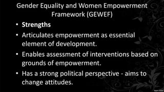 Gender Equality and Women Empowerment
Framework (GEWEF)
• Strengths
• Articulates empowerment as essential
element of development.
• Enables assessment of interventions based on
grounds of empowerment.
• Has a strong political perspective - aims to
change attitudes.
 
