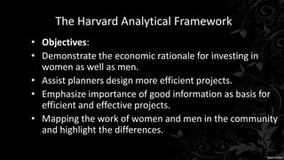 The Harvard Analytical Framework
• Objectives:
• Demonstrate the economic rationale for investing in
women as well as men.
• Assist planners design more efficient projects.
• Emphasize importance of good information as basis for
efficient and effective projects.
• Mapping the work of women and men in the community
and highlight the differences.
 