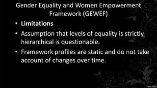 Gender Equality and Women Empowerment
Framework (GEWEF)
• Limitations
• Assumption that levels of equality is strictly
hierarchical is questionable.
• Framework profiles are static and do not take
account of changes over time.
 