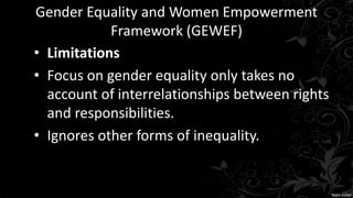 Gender Equality and Women Empowerment
Framework (GEWEF)
• Limitations
• Focus on gender equality only takes no
account of interrelationships between rights
and responsibilities.
• Ignores other forms of inequality.
 