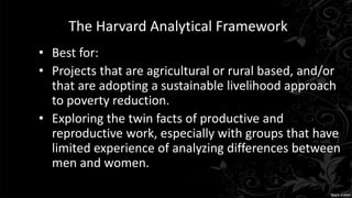 The Harvard Analytical Framework
• Best for:
• Projects that are agricultural or rural based, and/or
that are adopting a sustainable livelihood approach
to poverty reduction.
• Exploring the twin facts of productive and
reproductive work, especially with groups that have
limited experience of analyzing differences between
men and women.
 