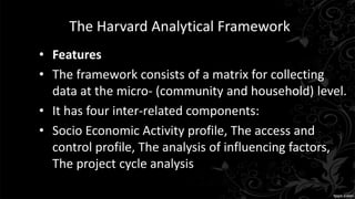 The Harvard Analytical Framework
• Features
• The framework consists of a matrix for collecting
data at the micro- (community and household) level.
• It has four inter-related components:
• Socio Economic Activity profile, The access and
control profile, The analysis of influencing factors,
The project cycle analysis
 