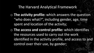 The Harvard Analytical Framework
o The activity profile: which answers the question
“who does what?”, including gender, age, time
spent and location of the activity;
o The access and control profile: which identifies
the resources used to carry out the work
identified in the activity profile, and access to and
control over their use, by gender;
 