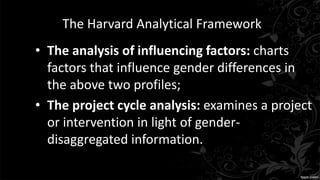 The Harvard Analytical Framework
• The analysis of influencing factors: charts
factors that influence gender differences in
the above two profiles;
• The project cycle analysis: examines a project
or intervention in light of gender-
disaggregated information.
 