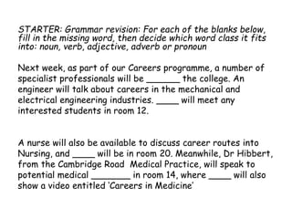 STARTER: Grammar revision: For each of the blanks below,
fill in the missing word, then decide which word class it fits
into: noun, verb, adjective, adverb or pronoun
Next week, as part of our Careers programme, a number of
specialist professionals will be ______ the college. An
engineer will talk about careers in the mechanical and
electrical engineering industries. ____ will meet any
interested students in room 12.
A nurse will also be available to discuss career routes into
Nursing, and ____ will be in room 20. Meanwhile, Dr Hibbert,
from the Cambridge Road Medical Practice, will speak to
potential medical _______ in room 14, where ____ will also
show a video entitled ‘Careers in Medicine’
 