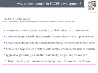 why so few women in FLOSS development? FLOSSPOLS findings: (http://flosspols.org/deliverables/FLOSSPOLS-D16-Gender_Integrated_Report_of_Findings.pdf) •  women are unconsciously actively excluded rather than disinterested •  hacker ethics puts itself outside mainstream society where it puts women •  producing i. design and documentation seen as less prestigious than code  •  production requires long history with computers, less common in women •  aggressive posturing within the community, off-putting for women •  reliance on long hours of intensive computing, that women don’t have 