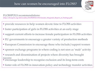 how can women be encouraged into FLOSS? FLOSSPOLS recommendations: (http://flosspols.org/deliverables/FLOSSPOLS-D16-Gender_Integrated_Report_of_Findings.pdf) •  provide resources to help women devote time to FLOSS activities •  foster participation of girls in FLOSS activities at an early stage •  support current efforts to increase female participation in FLOSS activities •  EU governments to encourage a greater variety of production methods •  European Commission to encourage those who include/support women •  sponsor exchange programs to where coding is not seen as ‘male’ activity •  research and dissemination of projects where diversity has brought success •  encourage leadership to recognise exclusion and its long-term costs  •  foster role of FLOSS in innovation policy and technology transfer activities  