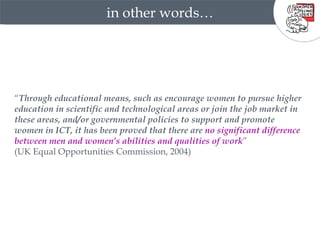 in other words… “ Through educational means, such as encourage women to pursue higher education in scientific and technological areas or join the job market in these areas, and/or governmental policies to support and promote women in ICT, it has been proved that there are  no significant difference between men and women’s abilities and qualities of work ”  (UK Equal Opportunities Commission, 2004) 