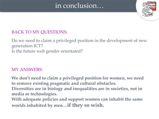 in conclusion… BACK TO MY QUESTIONS:   Do we need to claim a privileged position in the development of new generation ICT?  Is the future web gender orientated? MY ANSWERS: We don’t need to claim a privileged position for women, we need to remove existing pragmatic and cultural obstacles. Diversities are in biology and inequalities are in societies, not in media or technologies.  With adequate policies and support women can inhabit the same worlds inhabited by men… if they so wish.   