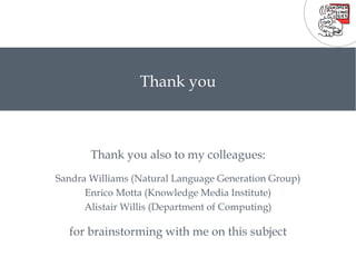 Thank you also to my colleagues: Sandra Williams (Natural Language Generation Group) Enrico Motta (Knowledge Media Institute) Alistair Willis (Department of Computing) for brainstorming with me on this subject Thank you 