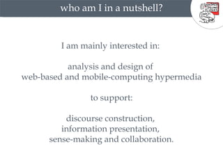 who am I in a nutshell? I am mainly interested in:  analysis and design of  web-based and mobile-computing hypermedia to support: discourse construction,  information presentation,  sense-making and collaboration. 