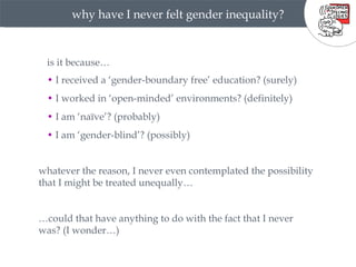 why have I never felt gender inequality? •  I received a ‘gender-boundary free’ education? (surely) •  I worked in ‘open-minded’ environments? (definitely) •  I am ‘naïve’? (probably) •  I am ‘gender-blind’? (possibly) whatever the reason, I never even contemplated the possibility that I might be treated unequally… … could that have anything to do with the fact that I never was? (I wonder…) is it because… 