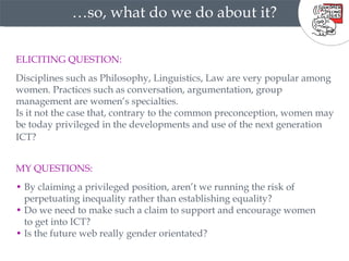 … so, what do we do about it? MY QUESTIONS:   •   By claiming a privileged position, aren’t we running the risk of  •  perpetuating inequality rather than establishing equality?  •   Do we need to make such a claim to support and encourage women  •  to get into ICT?  •   Is the future web really gender orientated? ELICITING QUESTION:   Disciplines such as Philosophy, Linguistics, Law are very popular among women. Practices such as conversation, argumentation, group management are women’s specialties.  Is it not the case that, contrary to the common preconception, women may be today privileged in the developments and use of the next generation ICT?   