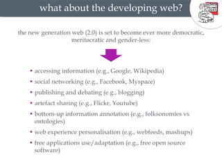 what about the developing web? •  social networking (e.g., Facebook, Myspace) the new generation web (2.0) is set to become ever more democratic, meritocratic and gender-less: •  artefact sharing (e.g., Flickr, Youtube) •  bottom-up information annotation (e.g., folksonomies vs  •  ontologies) •  publishing and debating (e.g., blogging) •  accessing information (e.g., Google, Wikipedia) •  web experience personalisation (e.g., webfeeds, mashups) •  free applications use/adaptation (e.g., free open source  •  software) 