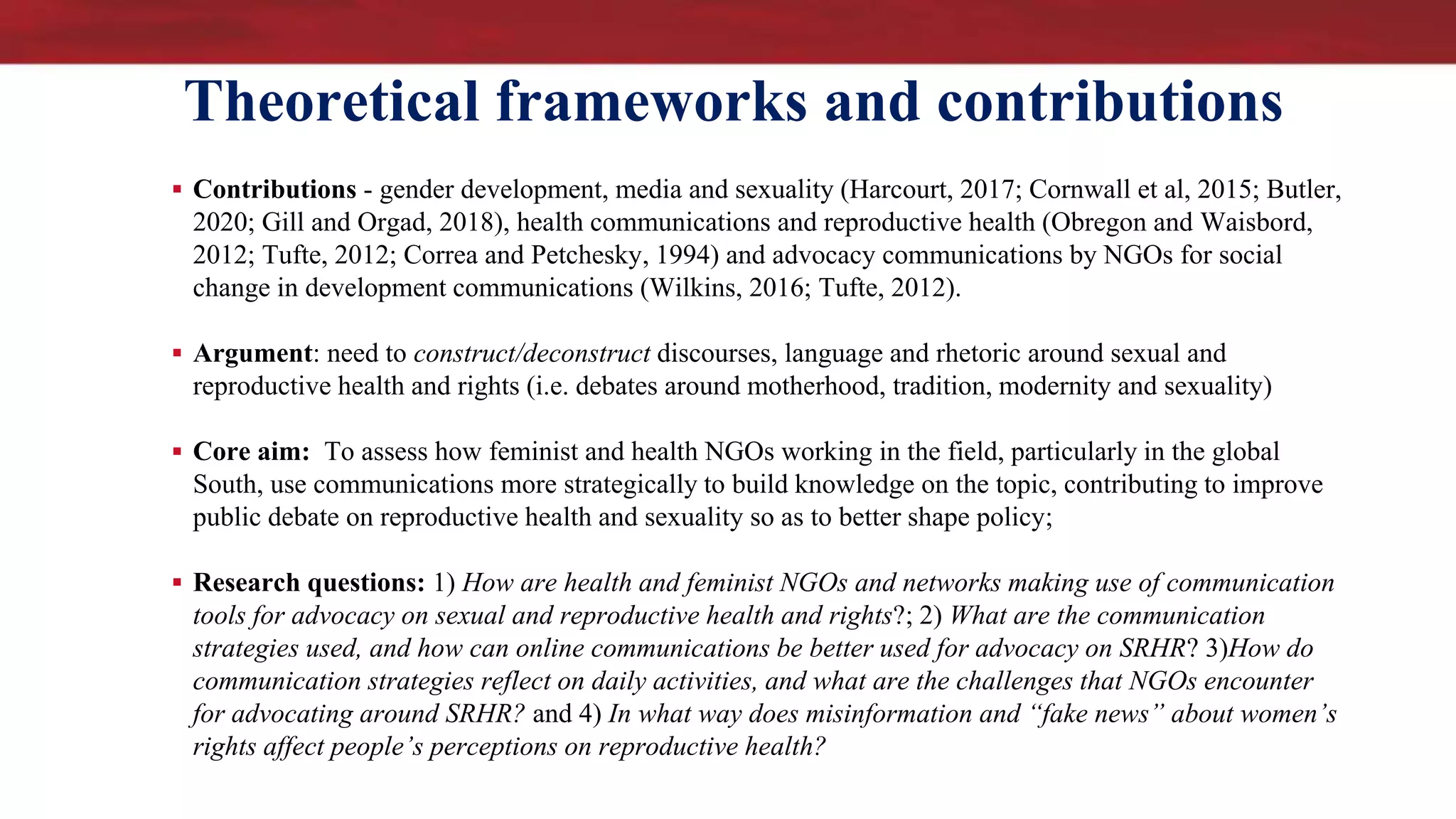 Theoretical frameworks and contributions
 Contributions - gender development, media and sexuality (Harcourt, 2017; Cornwall et al, 2015; Butler,
2020; Gill and Orgad, 2018), health communications and reproductive health (Obregon and Waisbord,
2012; Tufte, 2012; Correa and Petchesky, 1994) and advocacy communications by NGOs for social
change in development communications (Wilkins, 2016; Tufte, 2012).
 Argument: need to construct/deconstruct discourses, language and rhetoric around sexual and
reproductive health and rights (i.e. debates around motherhood, tradition, modernity and sexuality)
 Core aim: To assess how feminist and health NGOs working in the field, particularly in the global
South, use communications more strategically to build knowledge on the topic, contributing to improve
public debate on reproductive health and sexuality so as to better shape policy;
 Research questions: 1) How are health and feminist NGOs and networks making use of communication
tools for advocacy on sexual and reproductive health and rights?; 2) What are the communication
strategies used, and how can online communications be better used for advocacy on SRHR? 3)How do
communication strategies reflect on daily activities, and what are the challenges that NGOs encounter
for advocating around SRHR? and 4) In what way does misinformation and “fake news” about women’s
rights affect people’s perceptions on reproductive health?
 