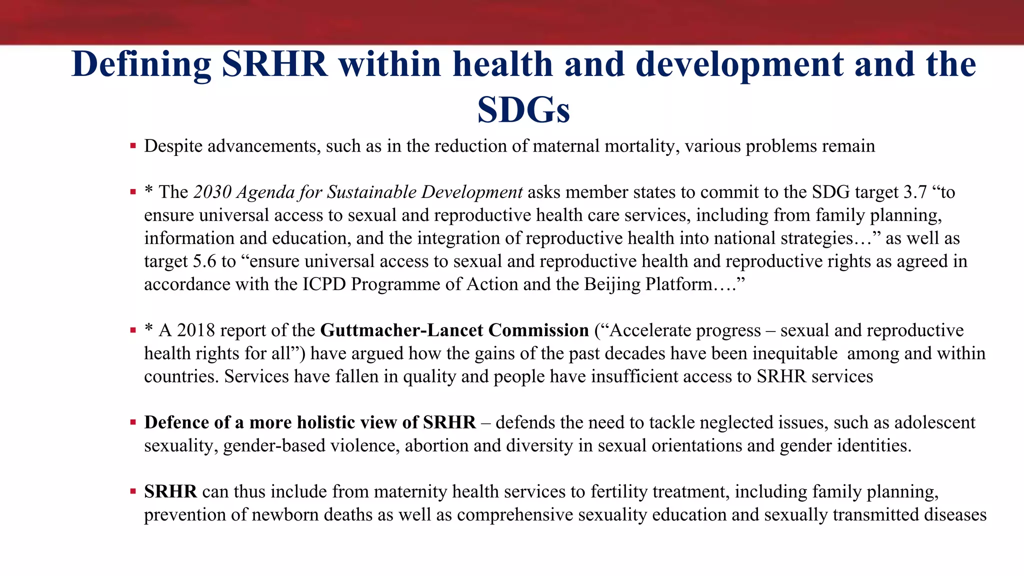 Defining SRHR within health and development and the
SDGs
 Despite advancements, such as in the reduction of maternal mortality, various problems remain
 * The 2030 Agenda for Sustainable Development asks member states to commit to the SDG target 3.7 “to
ensure universal access to sexual and reproductive health care services, including from family planning,
information and education, and the integration of reproductive health into national strategies…” as well as
target 5.6 to “ensure universal access to sexual and reproductive health and reproductive rights as agreed in
accordance with the ICPD Programme of Action and the Beijing Platform….”
 * A 2018 report of the Guttmacher-Lancet Commission (“Accelerate progress – sexual and reproductive
health rights for all”) have argued how the gains of the past decades have been inequitable among and within
countries. Services have fallen in quality and people have insufficient access to SRHR services
 Defence of a more holistic view of SRHR – defends the need to tackle neglected issues, such as adolescent
sexuality, gender-based violence, abortion and diversity in sexual orientations and gender identities.
 SRHR can thus include from maternity health services to fertility treatment, including family planning,
prevention of newborn deaths as well as comprehensive sexuality education and sexually transmitted diseases
 