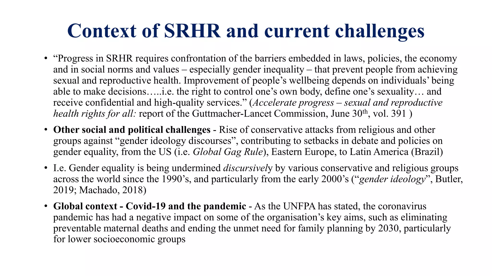 Context of SRHR and current challenges
• “Progress in SRHR requires confrontation of the barriers embedded in laws, policies, the economy
and in social norms and values – especially gender inequality – that prevent people from achieving
sexual and reproductive health. Improvement of people’s wellbeing depends on individuals’ being
able to make decisions…..i.e. the right to control one’s own body, define one’s sexuality… and
receive confidential and high-quality services.” (Accelerate progress – sexual and reproductive
health rights for all: report of the Guttmacher-Lancet Commission, June 30th, vol. 391 )
• Other social and political challenges - Rise of conservative attacks from religious and other
groups against “gender ideology discourses”, contributing to setbacks in debate and policies on
gender equality, from the US (i.e. Global Gag Rule), Eastern Europe, to Latin America (Brazil)
• I.e. Gender equality is being undermined discursively by various conservative and religious groups
across the world since the 1990’s, and particularly from the early 2000’s (“gender ideology”, Butler,
2019; Machado, 2018)
• Global context - Covid-19 and the pandemic - As the UNFPA has stated, the coronavirus
pandemic has had a negative impact on some of the organisation’s key aims, such as eliminating
preventable maternal deaths and ending the unmet need for family planning by 2030, particularly
for lower socioeconomic groups
 