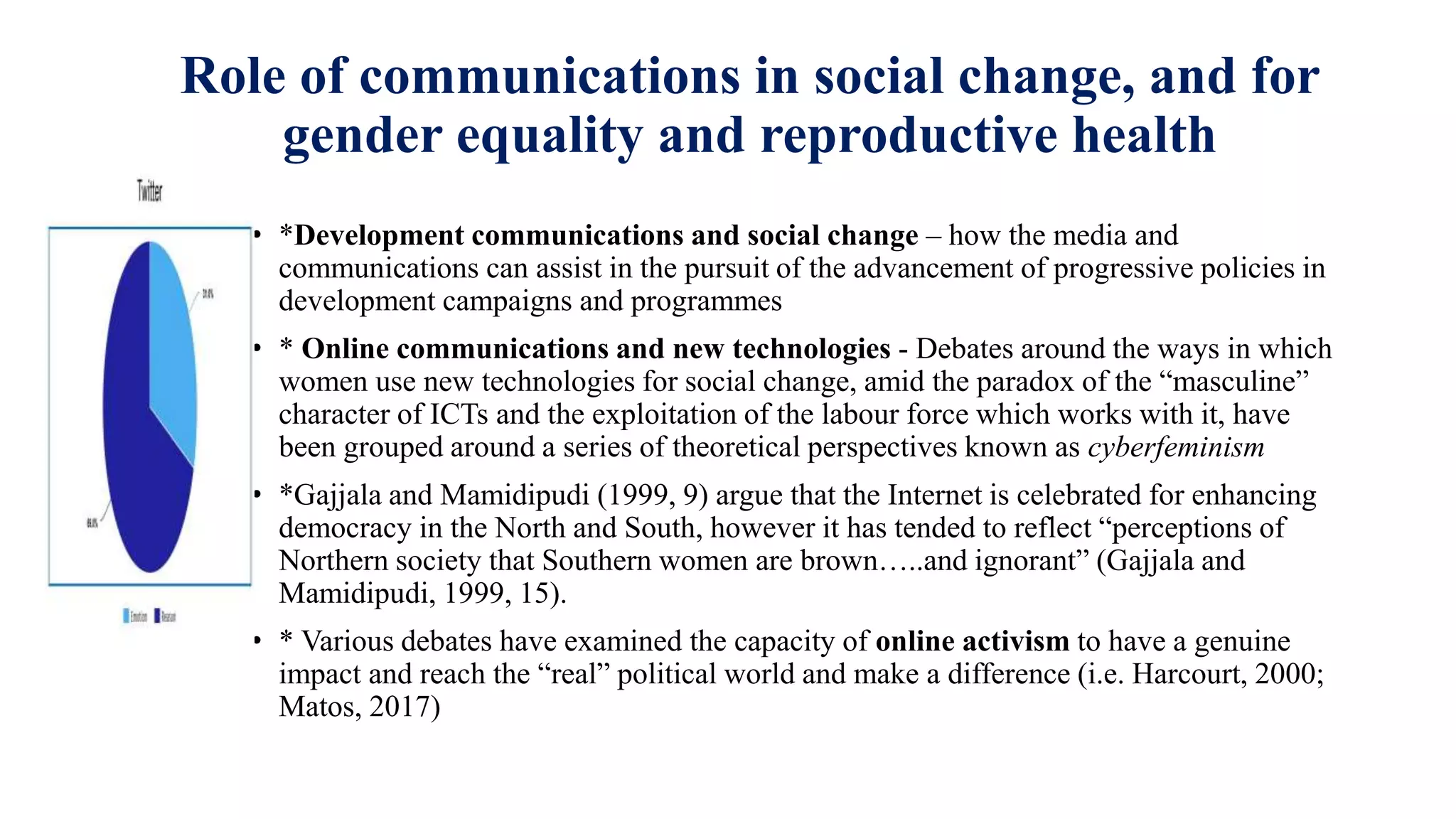 Role of communications in social change, and for
gender equality and reproductive health
• *Development communications and social change – how the media and
communications can assist in the pursuit of the advancement of progressive policies in
development campaigns and programmes
• * Online communications and new technologies - Debates around the ways in which
women use new technologies for social change, amid the paradox of the “masculine”
character of ICTs and the exploitation of the labour force which works with it, have
been grouped around a series of theoretical perspectives known as cyberfeminism
• *Gajjala and Mamidipudi (1999, 9) argue that the Internet is celebrated for enhancing
democracy in the North and South, however it has tended to reflect “perceptions of
Northern society that Southern women are brown…..and ignorant” (Gajjala and
Mamidipudi, 1999, 15).
• * Various debates have examined the capacity of online activism to have a genuine
impact and reach the “real” political world and make a difference (i.e. Harcourt, 2000;
Matos, 2017)
 