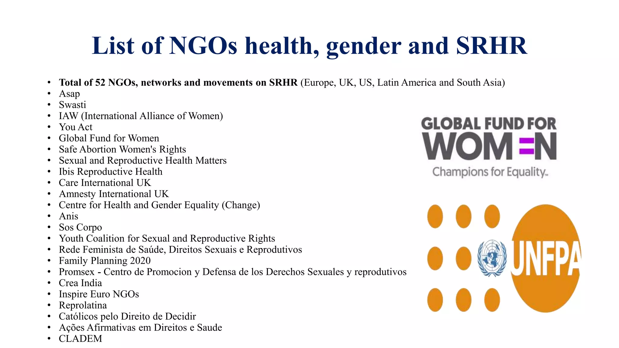 List of NGOs health, gender and SRHR
• Total of 52 NGOs, networks and movements on SRHR (Europe, UK, US, Latin America and South Asia)
• Asap
• Swasti
• IAW (International Alliance of Women)
• You Act
• Global Fund for Women
• Safe Abortion Women's Rights
• Sexual and Reproductive Health Matters
• Ibis Reproductive Health
• Care International UK
• Amnesty International UK
• Centre for Health and Gender Equality (Change)
• Anis
• Sos Corpo
• Youth Coalition for Sexual and Reproductive Rights
• Rede Feminista de Saúde, Direitos Sexuais e Reprodutivos
• Family Planning 2020
• Promsex - Centro de Promocion y Defensa de los Derechos Sexuales y reprodutivos
• Crea India
• Inspire Euro NGOs
• Reprolatina
• Católicos pelo Direito de Decidir
• Ações Afirmativas em Direitos e Saude
• CLADEM
 