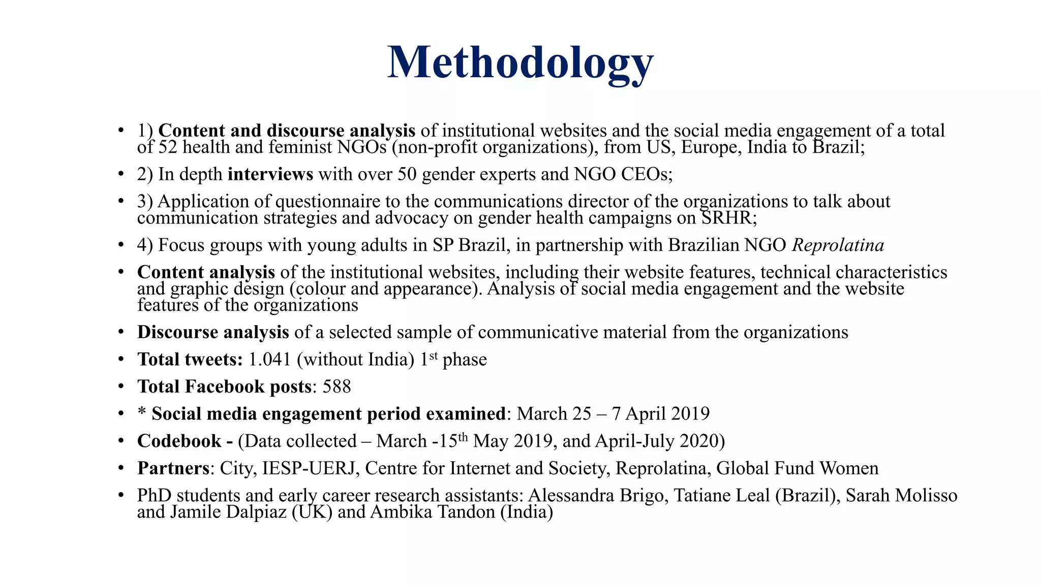 Methodology
• 1) Content and discourse analysis of institutional websites and the social media engagement of a total
of 52 health and feminist NGOs (non-profit organizations), from US, Europe, India to Brazil;
• 2) In depth interviews with over 50 gender experts and NGO CEOs;
• 3) Application of questionnaire to the communications director of the organizations to talk about
communication strategies and advocacy on gender health campaigns on SRHR;
• 4) Focus groups with young adults in SP Brazil, in partnership with Brazilian NGO Reprolatina
• Content analysis of the institutional websites, including their website features, technical characteristics
and graphic design (colour and appearance). Analysis of social media engagement and the website
features of the organizations
• Discourse analysis of a selected sample of communicative material from the organizations
• Total tweets: 1.041 (without India) 1st phase
• Total Facebook posts: 588
• * Social media engagement period examined: March 25 – 7 April 2019
• Codebook - (Data collected – March -15th May 2019, and April-July 2020)
• Partners: City, IESP-UERJ, Centre for Internet and Society, Reprolatina, Global Fund Women
• PhD students and early career research assistants: Alessandra Brigo, Tatiane Leal (Brazil), Sarah Molisso
and Jamile Dalpiaz (UK) and Ambika Tandon (India)
 