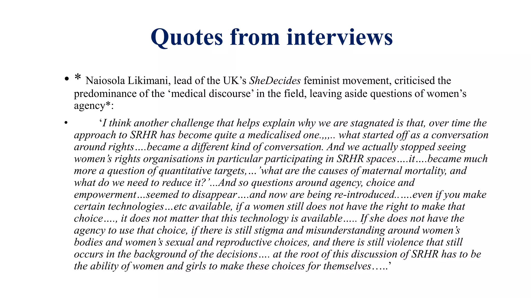 Quotes from interviews
• * Naiosola Likimani, lead of the UK’s SheDecides feminist movement, criticised the
predominance of the ‘medical discourse’ in the field, leaving aside questions of women’s
agency*:
• ‘I think another challenge that helps explain why we are stagnated is that, over time the
approach to SRHR has become quite a medicalised one.,,,.. what started off as a conversation
around rights….became a different kind of conversation. And we actually stopped seeing
women’s rights organisations in particular participating in SRHR spaces….it….became much
more a question of quantitative targets,…’what are the causes of maternal mortality, and
what do we need to reduce it?’...And so questions around agency, choice and
empowerment…seemed to disappear….and now are being re-introduced..….even if you make
certain technologies…etc available, if a women still does not have the right to make that
choice…., it does not matter that this technology is available….. If she does not have the
agency to use that choice, if there is still stigma and misunderstanding around women’s
bodies and women’s sexual and reproductive choices, and there is still violence that still
occurs in the background of the decisions…. at the root of this discussion of SRHR has to be
the ability of women and girls to make these choices for themselves…..’
 
