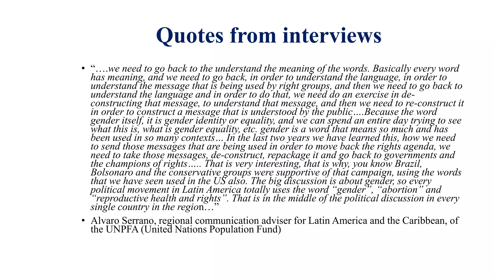 Quotes from interviews
• “….we need to go back to the understand the meaning of the words. Basically every word
has meaning, and we need to go back, in order to understand the language, in order to
understand the message that is being used by right groups, and then we need to go back to
understand the language and in order to do that, we need do an exercise in de-
constructing that message, to understand that message, and then we need to re-construct it
in order to construct a message that is understood by the public….Because the word
gender itself, it is gender identity or equality, and we can spend an entire day trying to see
what this is, what is gender equality, etc. gender is a word that means so much and has
been used in so many contexts… In the last two years we have learned this, how we need
to send those messages that are being used in order to move back the rights agenda, we
need to take those messages, de-construct, repackage it and go back to governments and
the champions of rights….. That is very interesting, that is why, you know Brazil,
Bolsonaro and the conservative groups were supportive of that campaign, using the words
that we have seen used in the US also. The big discussion is about gender, so every
political movement in Latin America totally uses the word “gender”, “abortion” and
“reproductive health and rights”. That is in the middle of the political discussion in every
single country in the region…”
• Alvaro Serrano, regional communication adviser for Latin America and the Caribbean, of
the UNPFA (United Nations Population Fund)
 