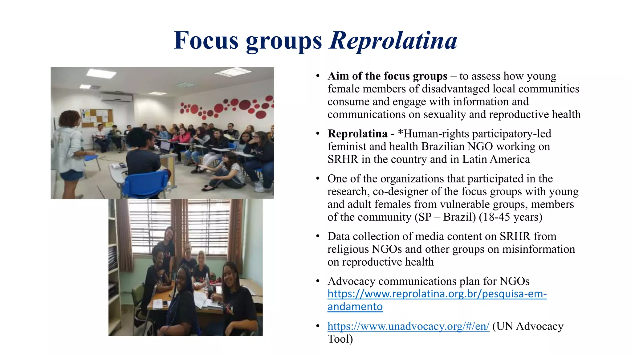 Focus groups Reprolatina
• Aim of the focus groups – to assess how young
female members of disadvantaged local communities
consume and engage with information and
communications on sexuality and reproductive health
• Reprolatina - *Human-rights participatory-led
feminist and health Brazilian NGO working on
SRHR in the country and in Latin America
• One of the organizations that participated in the
research, co-designer of the focus groups with young
and adult females from vulnerable groups, members
of the community (SP – Brazil) (18-45 years)
• Data collection of media content on SRHR from
religious NGOs and other groups on misinformation
on reproductive health
• Advocacy communications plan for NGOs
https://www.reprolatina.org.br/pesquisa-em-
andamento
• https://www.unadvocacy.org/#/en/ (UN Advocacy
Tool)
 