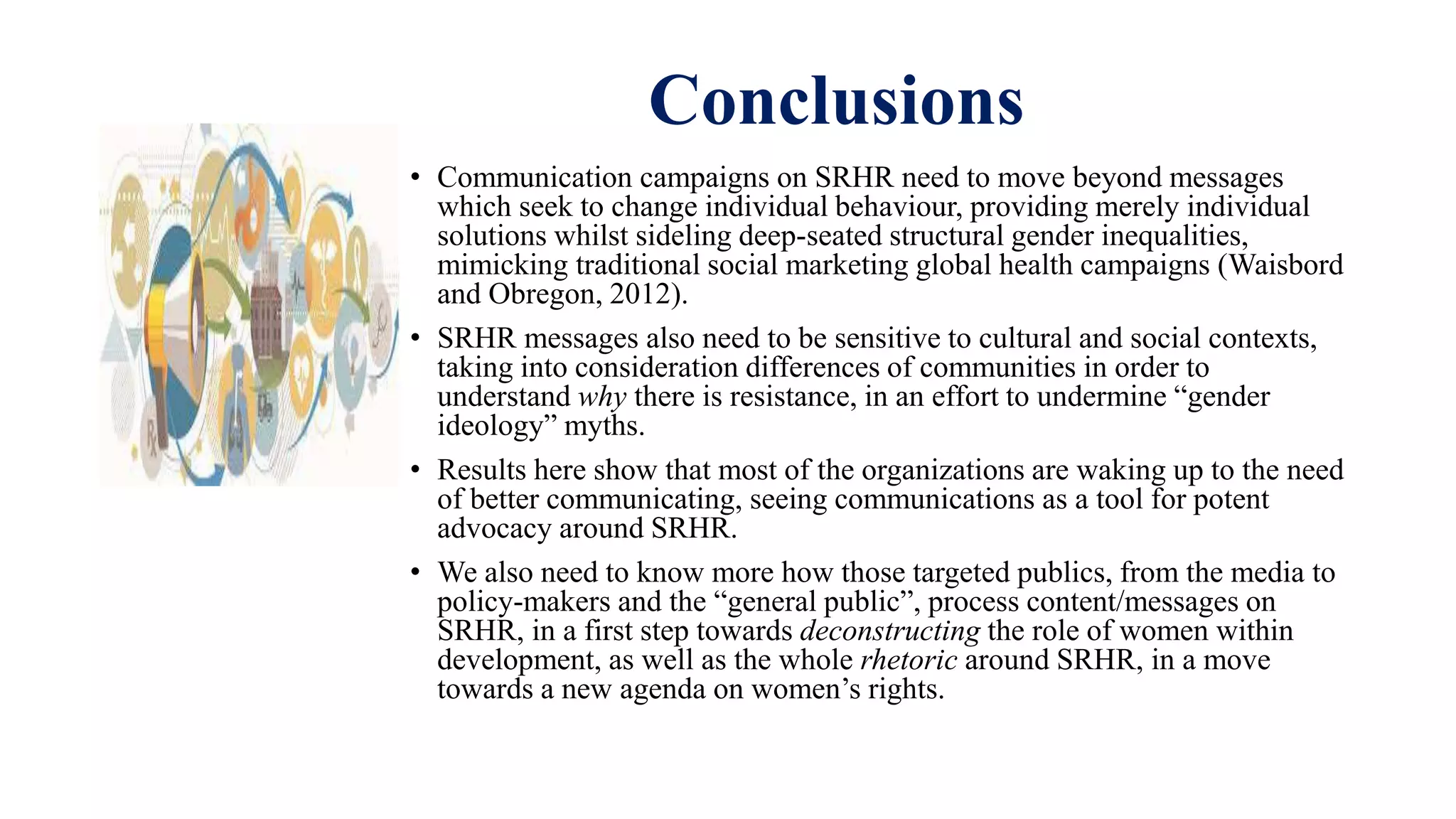 Conclusions
• Communication campaigns on SRHR need to move beyond messages
which seek to change individual behaviour, providing merely individual
solutions whilst sideling deep-seated structural gender inequalities,
mimicking traditional social marketing global health campaigns (Waisbord
and Obregon, 2012).
• SRHR messages also need to be sensitive to cultural and social contexts,
taking into consideration differences of communities in order to
understand why there is resistance, in an effort to undermine “gender
ideology” myths.
• Results here show that most of the organizations are waking up to the need
of better communicating, seeing communications as a tool for potent
advocacy around SRHR.
• We also need to know more how those targeted publics, from the media to
policy-makers and the “general public”, process content/messages on
SRHR, in a first step towards deconstructing the role of women within
development, as well as the whole rhetoric around SRHR, in a move
towards a new agenda on women’s rights.
 