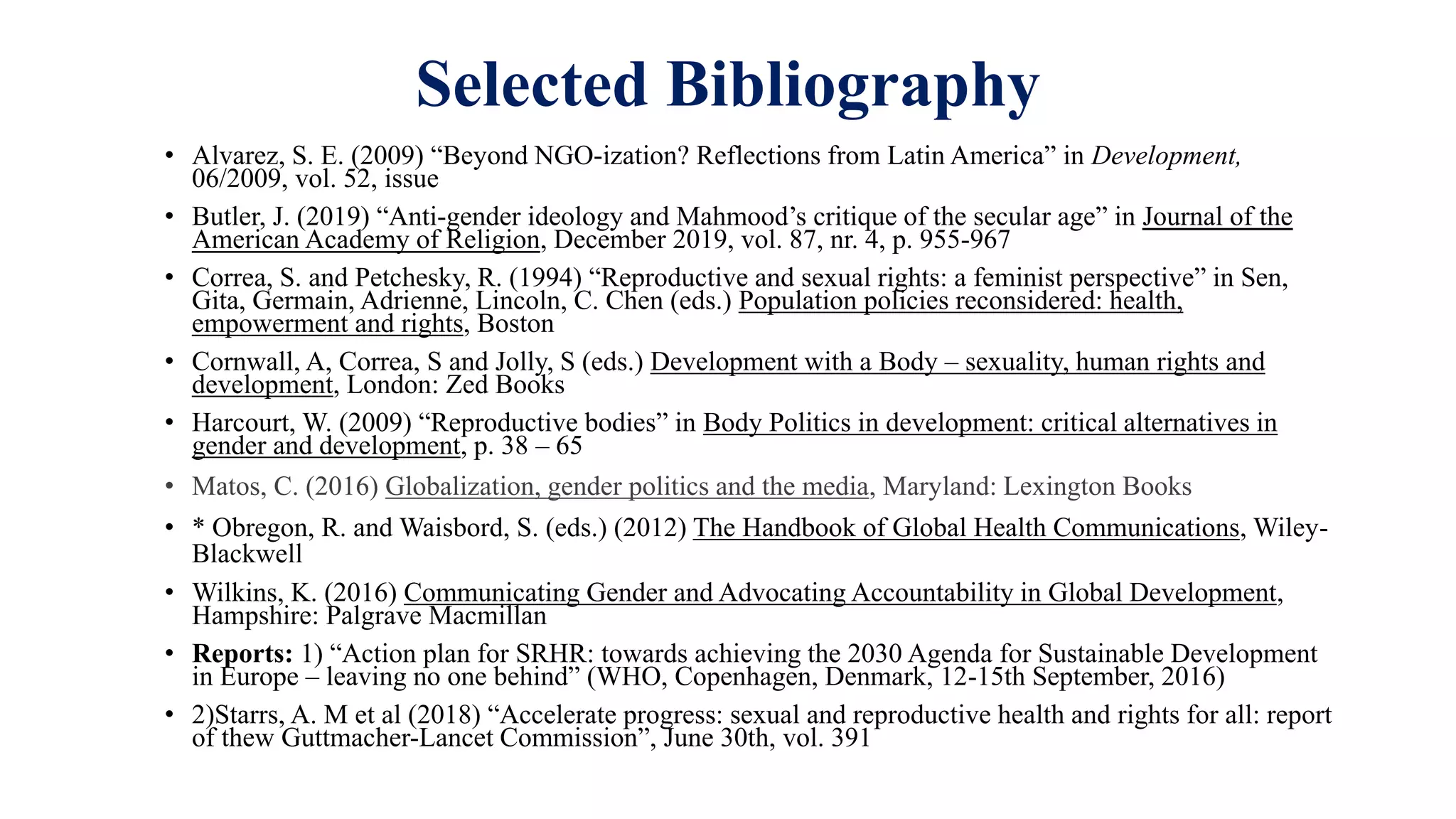 Selected Bibliography
• Alvarez, S. E. (2009) “Beyond NGO-ization? Reflections from Latin America” in Development,
06/2009, vol. 52, issue
• Butler, J. (2019) “Anti-gender ideology and Mahmood’s critique of the secular age” in Journal of the
American Academy of Religion, December 2019, vol. 87, nr. 4, p. 955-967
• Correa, S. and Petchesky, R. (1994) “Reproductive and sexual rights: a feminist perspective” in Sen,
Gita, Germain, Adrienne, Lincoln, C. Chen (eds.) Population policies reconsidered: health,
empowerment and rights, Boston
• Cornwall, A, Correa, S and Jolly, S (eds.) Development with a Body – sexuality, human rights and
development, London: Zed Books
• Harcourt, W. (2009) “Reproductive bodies” in Body Politics in development: critical alternatives in
gender and development, p. 38 – 65
• Matos, C. (2016) Globalization, gender politics and the media, Maryland: Lexington Books
• * Obregon, R. and Waisbord, S. (eds.) (2012) The Handbook of Global Health Communications, Wiley-
Blackwell
• Wilkins, K. (2016) Communicating Gender and Advocating Accountability in Global Development,
Hampshire: Palgrave Macmillan
• Reports: 1) “Action plan for SRHR: towards achieving the 2030 Agenda for Sustainable Development
in Europe – leaving no one behind” (WHO, Copenhagen, Denmark, 12-15th September, 2016)
• 2)Starrs, A. M et al (2018) “Accelerate progress: sexual and reproductive health and rights for all: report
of thew Guttmacher-Lancet Commission”, June 30th, vol. 391
 