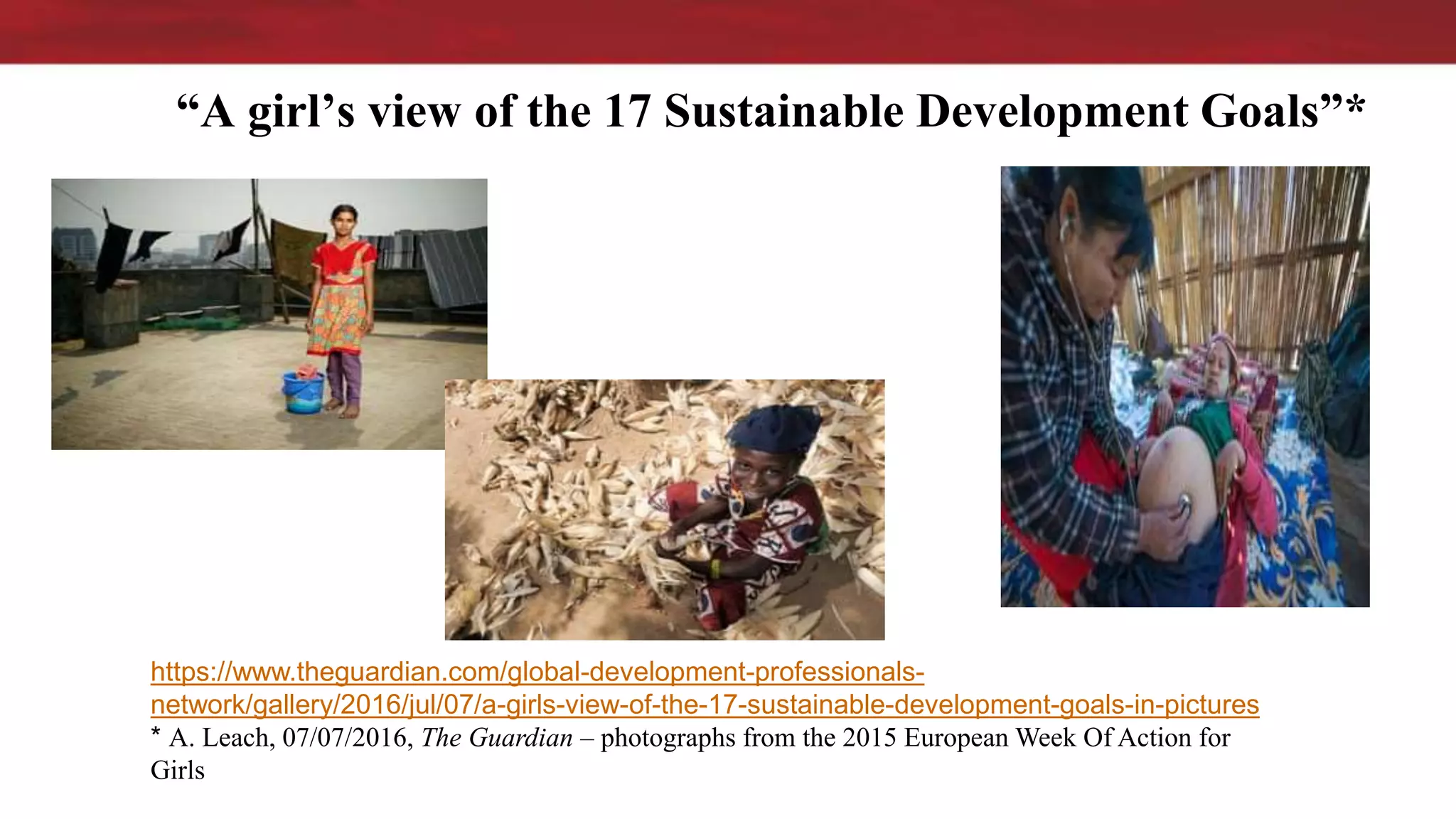 “A girl’s view of the 17 Sustainable Development Goals”*
https://www.theguardian.com/global-development-professionals-
network/gallery/2016/jul/07/a-girls-view-of-the-17-sustainable-development-goals-in-pictures
* A. Leach, 07/07/2016, The Guardian – photographs from the 2015 European Week Of Action for
Girls
 
