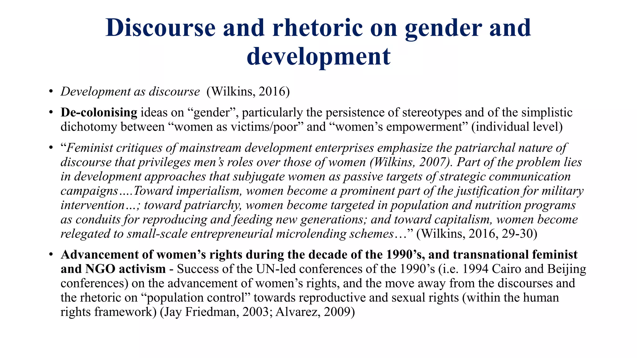 Discourse and rhetoric on gender and
development
• Development as discourse (Wilkins, 2016)
• De-colonising ideas on “gender”, particularly the persistence of stereotypes and of the simplistic
dichotomy between “women as victims/poor” and “women’s empowerment” (individual level)
• “Feminist critiques of mainstream development enterprises emphasize the patriarchal nature of
discourse that privileges men’s roles over those of women (Wilkins, 2007). Part of the problem lies
in development approaches that subjugate women as passive targets of strategic communication
campaigns….Toward imperialism, women become a prominent part of the justification for military
intervention…; toward patriarchy, women become targeted in population and nutrition programs
as conduits for reproducing and feeding new generations; and toward capitalism, women become
relegated to small-scale entrepreneurial microlending schemes…” (Wilkins, 2016, 29-30)
• Advancement of women’s rights during the decade of the 1990’s, and transnational feminist
and NGO activism - Success of the UN-led conferences of the 1990’s (i.e. 1994 Cairo and Beijing
conferences) on the advancement of women’s rights, and the move away from the discourses and
the rhetoric on “population control” towards reproductive and sexual rights (within the human
rights framework) (Jay Friedman, 2003; Alvarez, 2009)
 