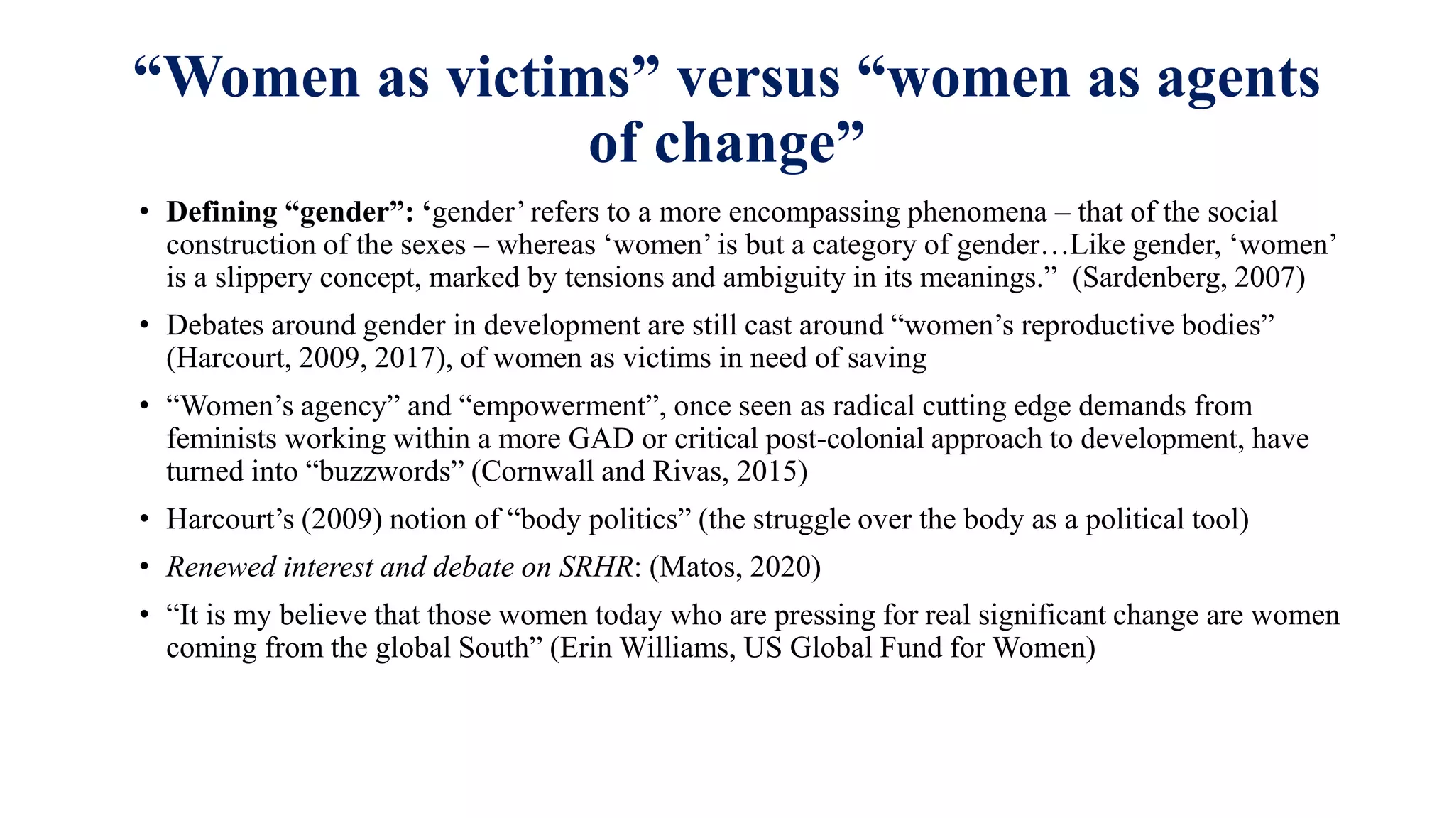 “Women as victims” versus “women as agents
of change”
• Defining “gender”: ‘gender’ refers to a more encompassing phenomena – that of the social
construction of the sexes – whereas ‘women’ is but a category of gender…Like gender, ‘women’
is a slippery concept, marked by tensions and ambiguity in its meanings.” (Sardenberg, 2007)
• Debates around gender in development are still cast around “women’s reproductive bodies”
(Harcourt, 2009, 2017), of women as victims in need of saving
• “Women’s agency” and “empowerment”, once seen as radical cutting edge demands from
feminists working within a more GAD or critical post-colonial approach to development, have
turned into “buzzwords” (Cornwall and Rivas, 2015)
• Harcourt’s (2009) notion of “body politics” (the struggle over the body as a political tool)
• Renewed interest and debate on SRHR: (Matos, 2020)
• “It is my believe that those women today who are pressing for real significant change are women
coming from the global South” (Erin Williams, US Global Fund for Women)
 