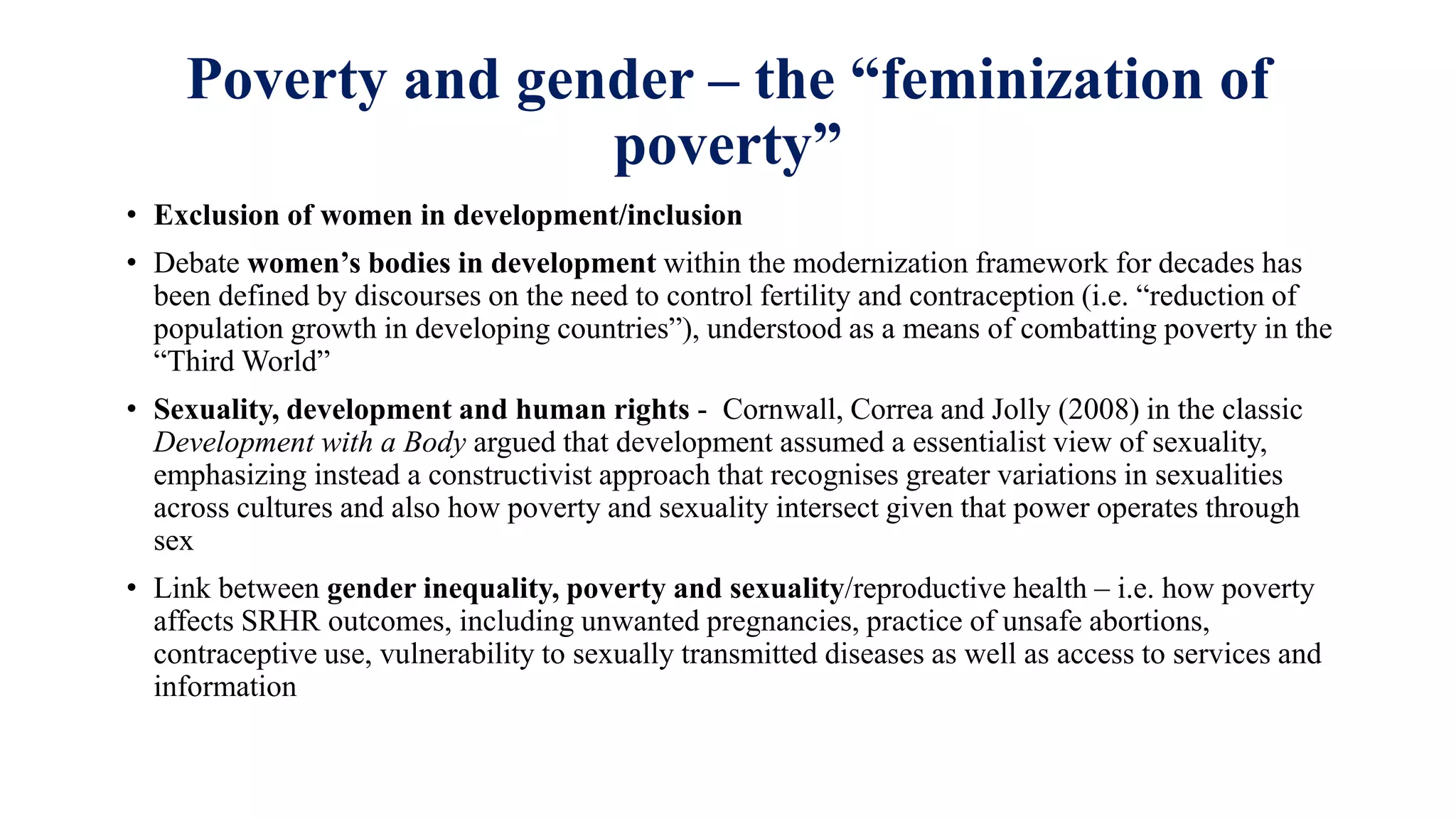 Poverty and gender – the “feminization of
poverty”
• Exclusion of women in development/inclusion
• Debate women’s bodies in development within the modernization framework for decades has
been defined by discourses on the need to control fertility and contraception (i.e. “reduction of
population growth in developing countries”), understood as a means of combatting poverty in the
“Third World”
• Sexuality, development and human rights - Cornwall, Correa and Jolly (2008) in the classic
Development with a Body argued that development assumed a essentialist view of sexuality,
emphasizing instead a constructivist approach that recognises greater variations in sexualities
across cultures and also how poverty and sexuality intersect given that power operates through
sex
• Link between gender inequality, poverty and sexuality/reproductive health – i.e. how poverty
affects SRHR outcomes, including unwanted pregnancies, practice of unsafe abortions,
contraceptive use, vulnerability to sexually transmitted diseases as well as access to services and
information
 