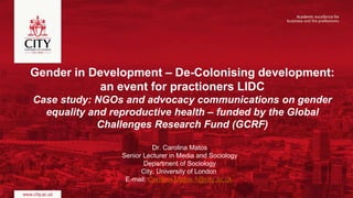 Gender in Development – De-Colonising development:
an event for practioners LIDC
Case study: NGOs and advocacy communications on gender
equality and reproductive health – funded by the Global
Challenges Research Fund (GCRF)
Dr. Carolina Matos
Senior Lecturer in Media and Sociology
Department of Sociology
City, University of London
E-mail: Carolina.Matos.1@city.ac.uk
 