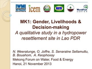 MK1: Gender, Livelihoods &
Decision-making
A qualitative study in a hydropower
resettlement site in Lao PDR
N. Weeratunge, O. Joffre, S. Senaratne Sellamuttu,
B. Bouahom, A. Keophoxay
Mekong Forum on Water, Food & Energy
Hanoi, 21 November 2013

 
