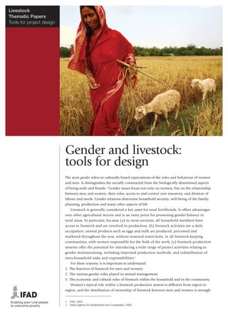 Livestock
Thematic Papers
Tools for project design




                           Gender and livestock:
                           tools for design
                           The term gender refers to culturally based expectations of the roles and behaviour of women
                           and men. It distinguishes the socially constructed from the biologically determined aspects
                           of being male and female.1 Gender issues focus not only on women, but on the relationship
                           between men and women, their roles, access to and control over resources, and division of
                           labour and needs. Gender relations determine household security, well-being of the family,
                           planning, production and many other aspects of life.
                               Livestock is generally considered a key asset for rural livelihoods. It offers advantages
                           over other agricultural sectors and is an entry point for promoting gender balance in
                           rural areas. In particular, because (a) in most societies, all household members have
                           access to livestock and are involved in production; (b) livestock activities are a daily
                           occupation: animal products such as eggs and milk are produced, processed and
                           marketed throughout the year, without seasonal restrictions, in all livestock-keeping
                           communities, with women responsible for the bulk of the work; (c) livestock production
                           systems offer the potential for introducing a wide range of project activities relating to
                           gender mainstreaming, including improved production methods, and redistribution of
                           intra-household tasks and responsibilities.2
                               For these reasons, it is important to understand:
                           1. The function of livestock for men and women;
                           2. The various gender roles played in animal management;
                           3. The economic and cultural roles of livestock within the household and in the community.
                               Women’s typical role within a livestock production system is different from region to
                           region, and the distribution of ownership of livestock between men and women is strongly


                           1   IFAD, 2003.
                           2   Swiss Agency for Development and Cooperation, 2000.
 