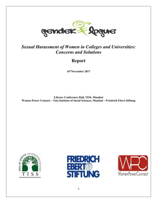 1
Sexual Harassment of Women in Colleges and Universities:
Concerns and Solutions
Report
16th
November 2017
Library Conference Hall, TISS, Mumbai
Women Power Connect – Tata Institute of Social Sciences, Mumbai – Friedrich Ebert Stiftung
 