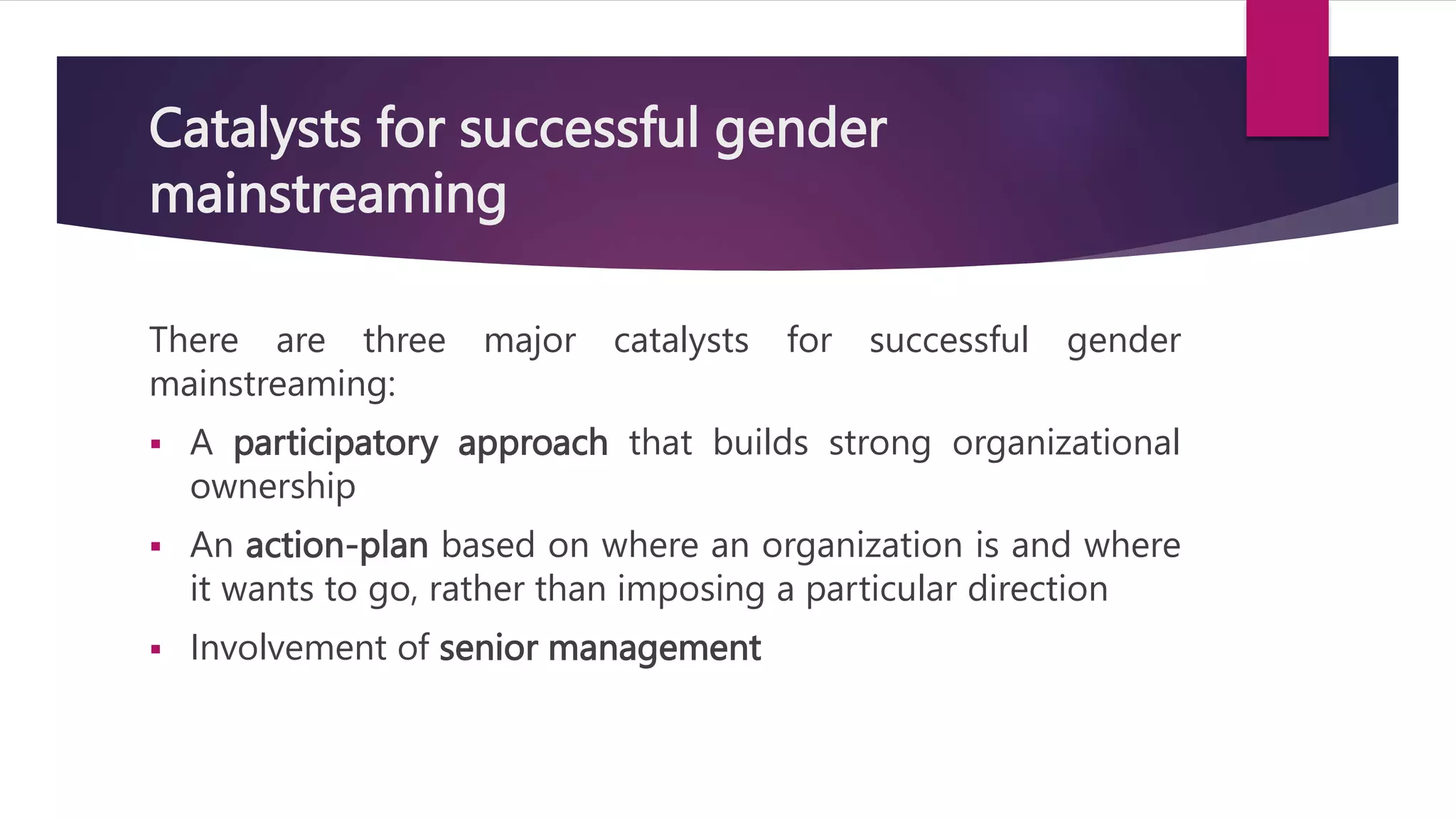 Catalysts for successful gender
mainstreaming
There are three major catalysts for successful gender
mainstreaming:
 A participatory approach that builds strong organizational
ownership
 An action-plan based on where an organization is and where
it wants to go, rather than imposing a particular direction
 Involvement of senior management
 