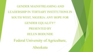 GENDER MAINSTREAMING AND
LEADERSHIP IN TERTIARY INSTITUTIONS IN
SOUTH WEST, NIGERIA: ANY HOPE FOR
GENDER EQUALITY?
PRESENTED BY
HELEN BODUNDE
Federal University of Agriculture,
Abeokuta
 