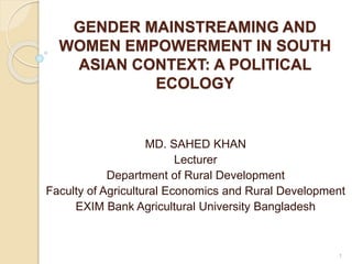 GENDER MAINSTREAMING AND
WOMEN EMPOWERMENT IN SOUTH
ASIAN CONTEXT: A POLITICAL
ECOLOGY
MD. SAHED KHAN
Lecturer
Department of Rural Development
Faculty of Agricultural Economics and Rural Development
EXIM Bank Agricultural University Bangladesh
1
 