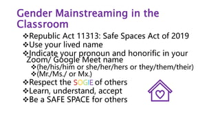 Gender Mainstreaming in the
Classroom
Republic Act 11313: Safe Spaces Act of 2019
Use your lived name
Indicate your pronoun and honorific in your
Zoom/ Google Meet name
(he/his/him or she/her/hers or they/them/their)
(Mr./Ms./ or Mx.)
Respect the SOGIE of others
Learn, understand, accept
Be a SAFE SPACE for others
 