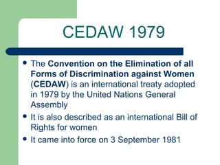 CEDAW 1979
 The

Convention on the Elimination of all
Forms of Discrimination against Women
(CEDAW) is an international treaty adopted
in 1979 by the United Nations General
Assembly
 It is also described as an international Bill of
Rights for women
 It came into force on 3 September 1981

 