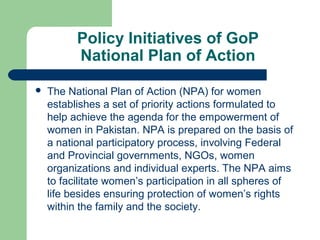 Policy Initiatives of GoP
National Plan of Action


The National Plan of Action (NPA) for women
establishes a set of priority actions formulated to
help achieve the agenda for the empowerment of
women in Pakistan. NPA is prepared on the basis of
a national participatory process, involving Federal
and Provincial governments, NGOs, women
organizations and individual experts. The NPA aims
to facilitate women’s participation in all spheres of
life besides ensuring protection of women’s rights
within the family and the society.

 