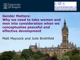 MRC/CSO Social and Public Health Sciences Unit, University of Glasgow.
Gender Matters:
Why we need to take women and
men into consideration when we
conceptualise peaceful and
effective development
Matt Maycock and Julie Brethfeld
 