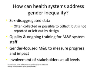 How can health systems address
gender inequality?
• Sex-disaggregated data
‒ Often collected or possible to collect, but is not
reported or left out by design
• Quality & ongoing training for M&E system
staff
• Gender-focused M&E to measure progress
and impact
• Involvement of stakeholders at all levels
Source: Payne, Sarah (2009). How can gender equity be addressed
through health systems? WHO, policy brief #12
 