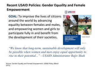 GOAL: To improve the lives of citizens
around the world by advancing
equality between females and males,
and empowering women and girls to
participate fully in and benefit from
the development of their societies.
Recent USAID Policies: Gender Equality and Female
Empowerment
Source: Gender Equality and Female Empowerment, USAID Policy (March
2012)
“We know that long-term, sustainable development will only
be possible when women and men enjoy equal opportunity to
rise to their potential...” - USAID Administrator Rajiv Shah
 