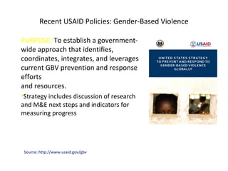 Recent USAID Policies: Gender-Based Violence
PURPOSE: To establish a government-
wide approach that identifies,
coordinates, integrates, and leverages
current GBV prevention and response
efforts
and resources.
•Strategy includes discussion of research
and M&E next steps and indicators for
measuring progress
Source: http://www.usaid.gov/gbv
 
