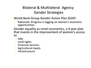 Bilateral & Multilateral Agency
Gender Strategies
• World Bank Group Gender Action Plan (GAP)
‒ Rationale: Progress is lagging on women’s economic
opportunities
• Gender equality as smart economics, a 4 year plan
that invests in the improvement of women's access
to
‒ Jobs
‒ Land rights
‒ Financial services
‒ Agricultural inputs
‒ Infrastructure
 